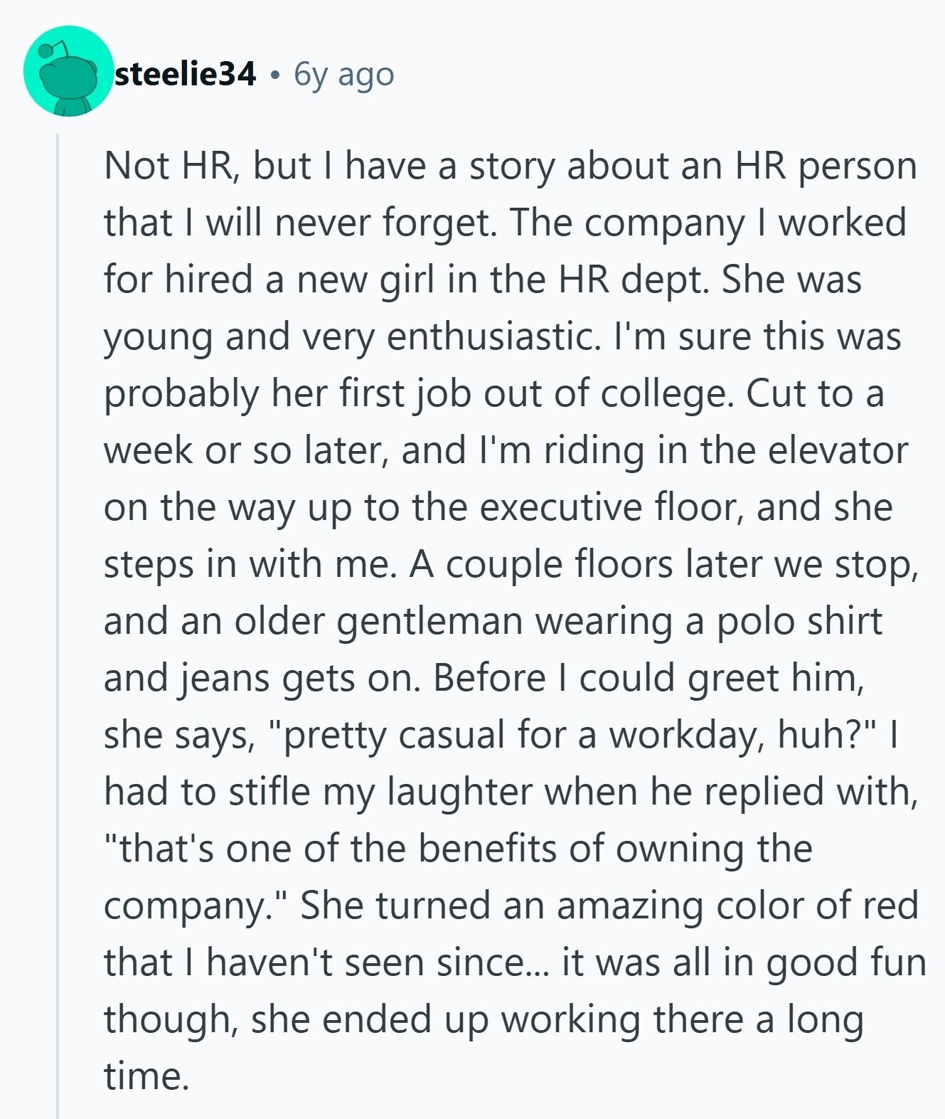 steelie34 6y ago Not HR, but I have a story about an HR person that I will never forget. The company I worked for hired a new girl in the HR dept. She was young and very enthusiastic. I'm sure this was probably her first job out of college. Cut to a week or so later, and I'm riding in the elevator on the way up to the executive floor, and she steps in with me. A couple floors later we stop, and an older gentleman wearing a polo shirt and jeans gets on. Before I could greet him, she 