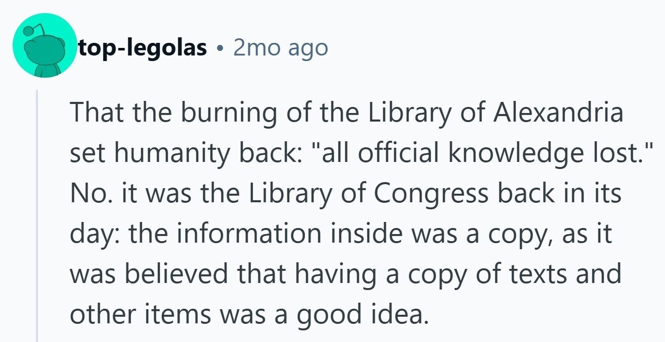 top-legolas . 2mo ago That the burning of the Library of Alexandria set humanity back: all official knowledge lost. No. it was the Library of Congress back in its day: the information inside was a copy, as it was believed that having a copy of texts and other items was a good idea.