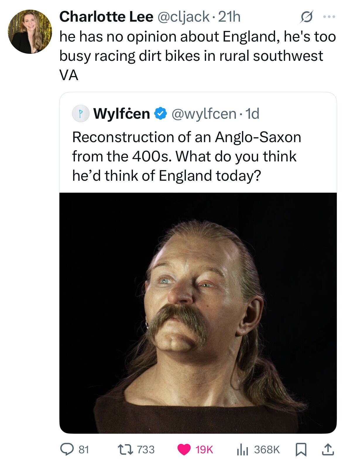 Charlotte Lee @cljack.21h s ... he has no opinion about England, he's too busy racing dirt bikes in rural southwest VA P Wylfčen @wylfcen1d Reconstruction of an Anglo-Saxon from the 400s. What do you think he'd think of England today? 81 733 368K 19K 