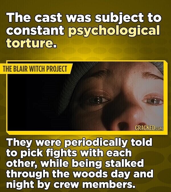The cast was subject to constant psychological torture. THE BLAIR WITCH PROJECT CRACKED COM They were periodically told to pick fights with each other, while being stalked through the woods day and night by crew members.