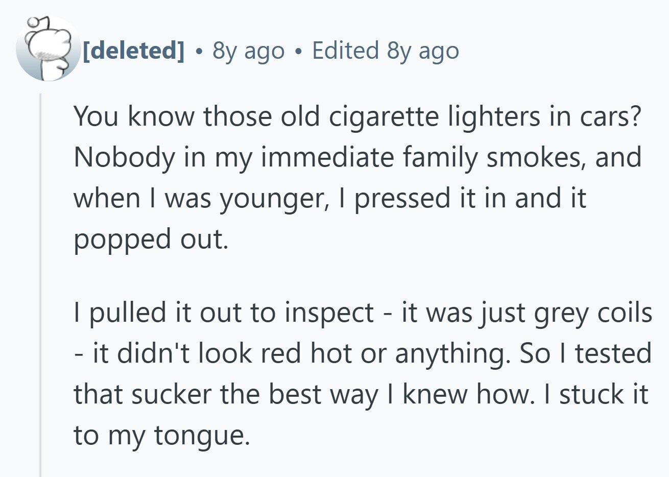  . 8y ago e Edited 8y ago You know those old cigarette lighters in cars? Nobody in my immediate family smokes, and when I was younger, I pressed it in and it popped out. I pulled it out to inspect - it was just grey coils - it didn't look red hot or anything. So I tested that sucker the best way I knew how. I stuck it to my tongue. 