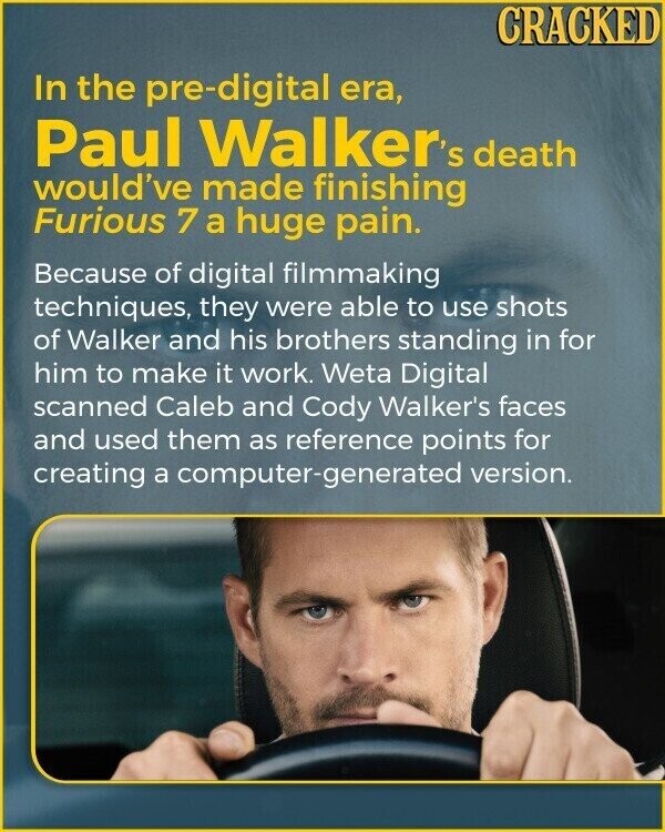 CRACKED In the pre-digital era, Paul Walker's death would've made finishing Furious 7 a huge pain. Because of digital filmmaking techniques, they were able to use shots of Walker and his brothers standing in for him to make it work. Weta Digital scanned Caleb and Cody Walker's faces and used them as reference points for creating a computer-generated version.
