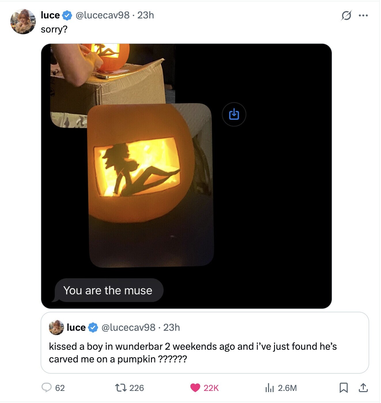 luce @lucecav98.23h s ... sorry? You are the muse luce @lucecav98.23h kissed a boy in wunderbar 2 weekends ago and i've just found he's carved me on a pumpkin ?????? 62 226 22K 2.6M 