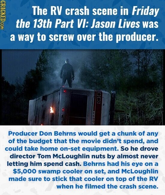 CRACKED COM The RV crash scene in Friday the 13th Part VI: Jason Lives was a way to screw over the producer. Producer Don Behrns would get a chunk of any of the budget that the movie didn't spend, and could take home on-set equipment. So he drove director Tom McLoughlin nuts by almost never letting him spend cash. Behrns had his eye on a $5,000 swamp cooler on set, and McLoughlin made sure to stick that cooler on top of the RV when he filmed the crash scene.