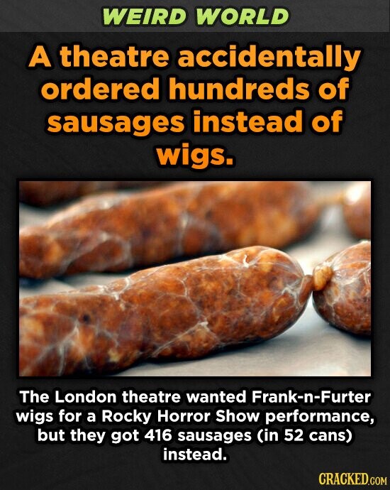 WEIRD WORLD A theatre accidentally ordered hundreds of sausages instead of wigs. The London theatre wanted Frank-n-Fu wigs for a Rocky Horror Show performance, but they got 416 sausages (in 52 cans) instead. CRACKED.COM