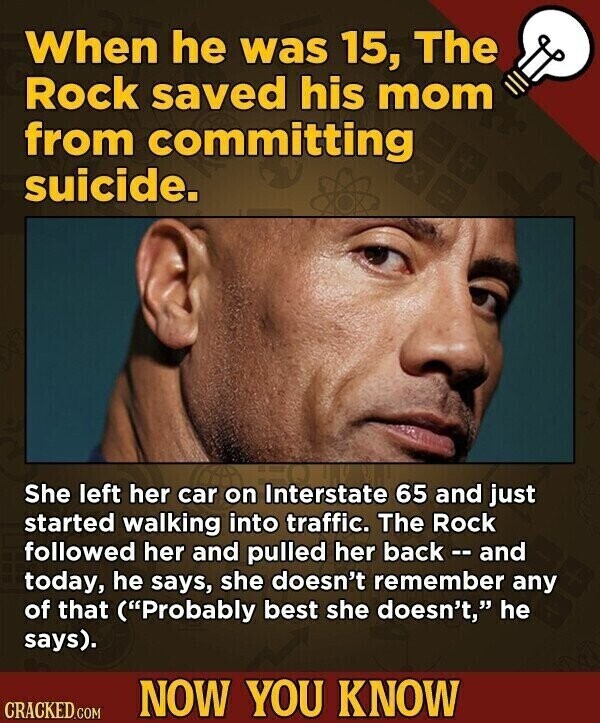 When he was 15, The Rock saved his mom from committing suicide. She left her car on Interstate 65 and just started walking into traffic. The Rock followed her and pulled her back - - and today, he says, she doesn't remember any of that (Probably best she doesn't, he says). NOW YOU KNOW CRACKED.COM