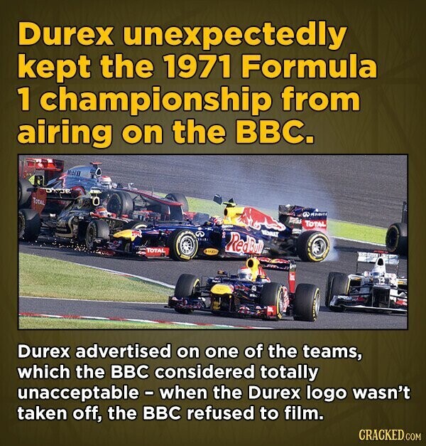 Durex unexpectedly kept the 1971 Formula 1 championship from airing on the BBC. Moill TOTAL . A TOTAL REMBAT I م RedBull TOTAL - Durex advertised on one of the teams, which the BBC considered totally unacceptable - when the Durex logo wasn't taken off, the BBC refused to film. CRACKED.COM