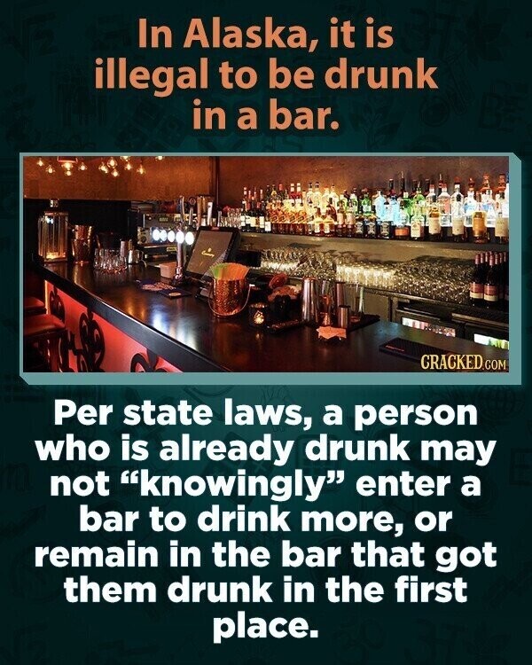 In Alaska, it is illegal to be drunk in a bar. CRACKED.COM Per state laws, a person who is already drunk may not knowingly enter a bar to drink more, or remain in the bar that got them drunk in the first place.