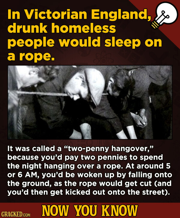 In Victorian England, drunk homeless people would sleep on a rope. It was called a two-penny hangover, because you'd pay two pennies to spend the night hanging over a rope. At around 5 or 6 AM, you'd be woken up by falling onto the ground, as the rope would get cut (and you'd then get kicked out onto the street). NOW YOU KNOW CRACKED.COM