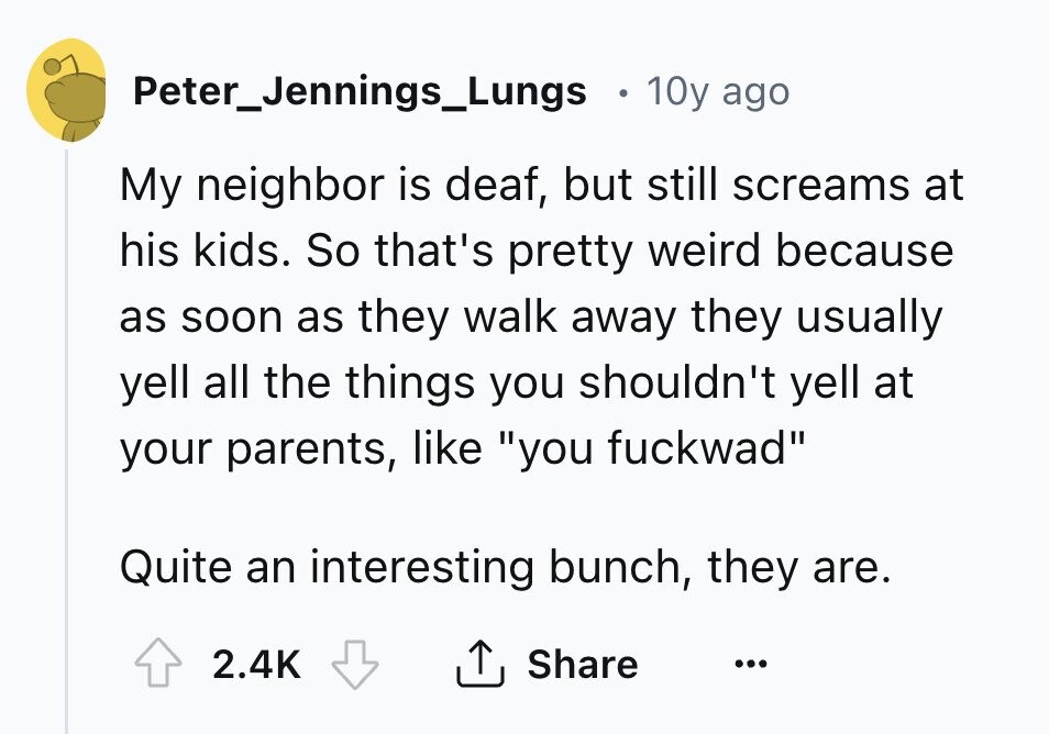 Peter_Jennings_Lungs 10y ago My neighbor is deaf, but still screams at his kids. So that's pretty weird because as soon as they walk away they usually yell all the things you shouldn't yell at your parents, like you fuckwad Quite an interesting bunch, they are. 2.4K Share ... 