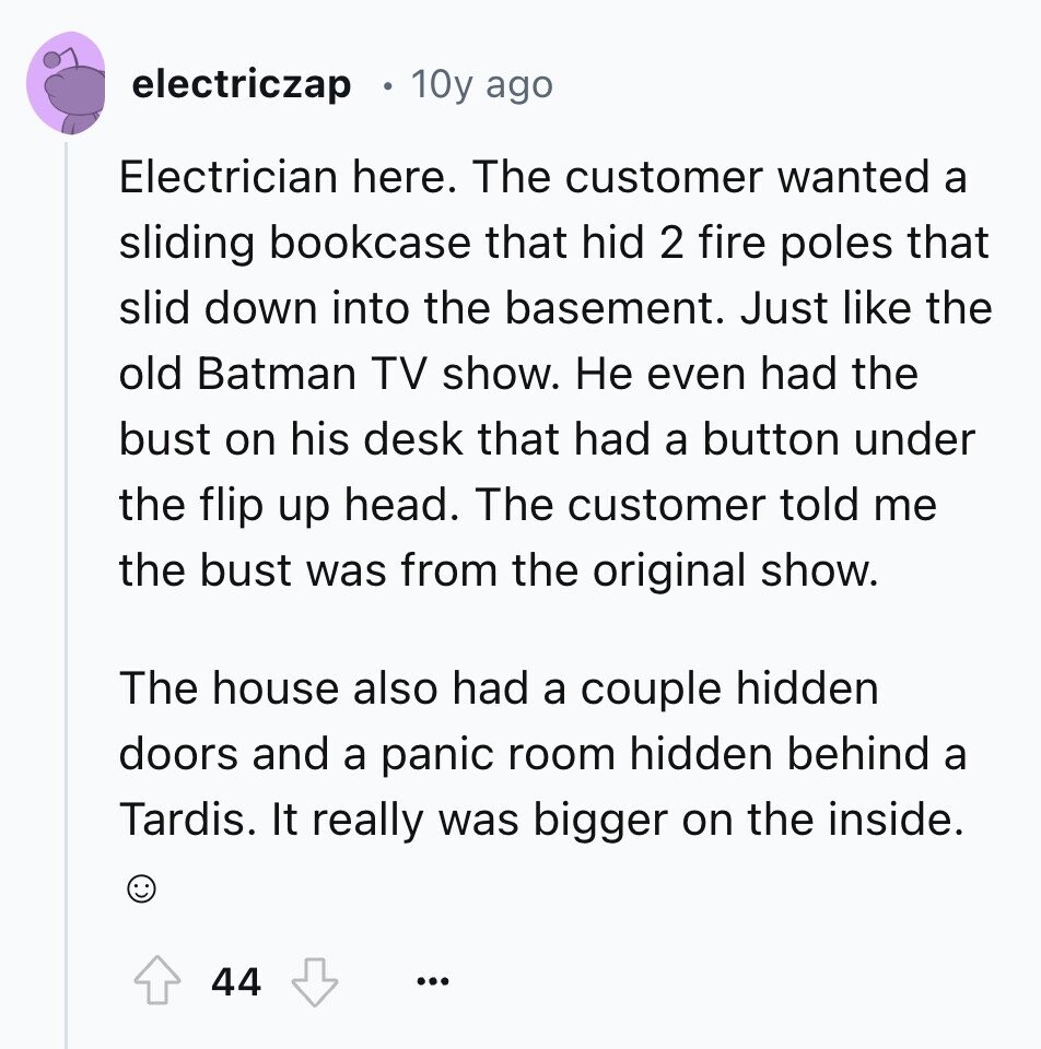 electriczap 10y ago Electrician here. The customer wanted a sliding bookcase that hid 2 fire poles that slid down into the basement. Just like the old Batman TV show. Не even had the bust on his desk that had a button under the flip up head. The customer told me the bust was from the original show. The house also had a couple hidden doors and a panic room hidden behind a Tardis. It really was bigger on the inside. 44 ...
