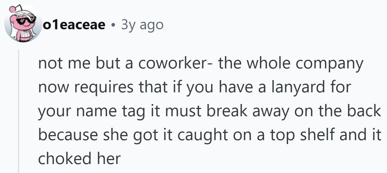 o1eaceae . 3y ago not me but a coworker- the whole company now requires that if you have a lanyard for your name tag it must break away on the back because she got it caught on a top shelf and it choked her