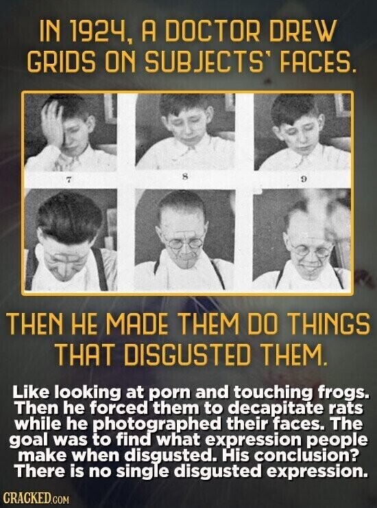 IN 1924, A DOCTOR DREW GRIDS ON SUBJECTS FACES. 8 9 7 THEN НЕ MADE THEM DO THINGS THAT DISGUSTED THEM. Like looking at porn and touching frogs. Then he forced them to decapitate rats while he photographed their faces. The goal was to find what expression people make when disgusted. His conclusion? There is no single disgusted expression. CRACKED.COM