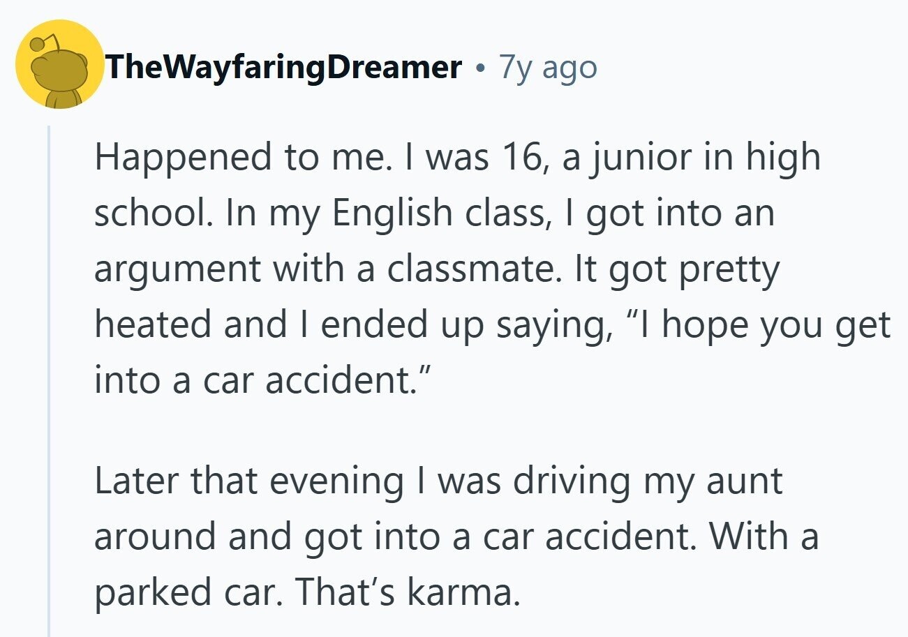TheWayfaringDreamer 7y ago Happened to me. I was 16, a junior in high school. In my English class, I got into an argument with a classmate. It got pretty heated and I ended up saying, I hope you get into a car accident. Later that evening I was driving my aunt around and got into a car accident. With a parked car. That's karma.