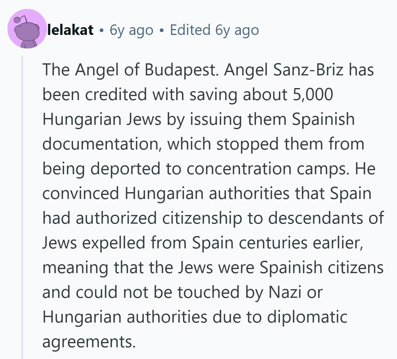 lelakat 6y ago Edited 6y ago The Angel of Budapest. Angel Sanz-Briz has been credited with saving about 5,000 Hungarian Jews by issuing them Spainish documentation, which stopped them from being deported to concentration camps. Не convinced Hungarian authorities that Spain had authorized citizenship to descendants of Jews expelled from Spain centuries earlier, meaning that the Jews were Spainish citizens and could not be touched by Nazi or Hungarian authorities due to diplomatic agreements.