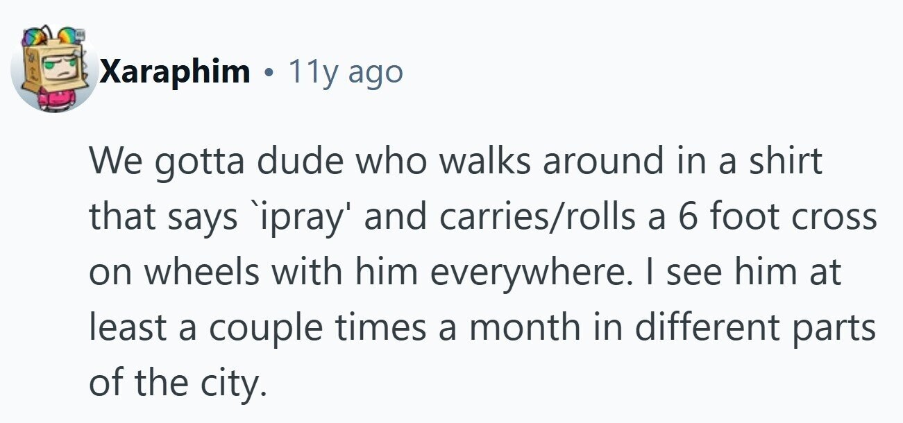 Xaraphim ® 11y ago We gotta dude who walks around in a shirt that says `ipray' and carries/rolls a 6 foot cross on wheels with him everywhere. I see him at least a couple times a month in different parts of the city.