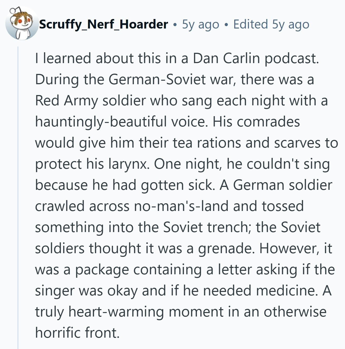 Scruffy_Nerf_Hoarder 5y ago Edited 5y ago I learned about this in a Dan Carlin podcast. During the German-Soviet war, there was a Red Army soldier who sang each night with a hauntingly-beautiful voice. His comrades would give him their tea rations and scarves to protect his larynx. One night, he couldn't sing because he had gotten sick. A German soldier crawled across no-man's-land and tossed something into the Soviet trench; the Soviet soldiers thought it was a grenade. However, it was a package containing a letter asking if the singer was okay and if he needed medicine. A truly heart-warming