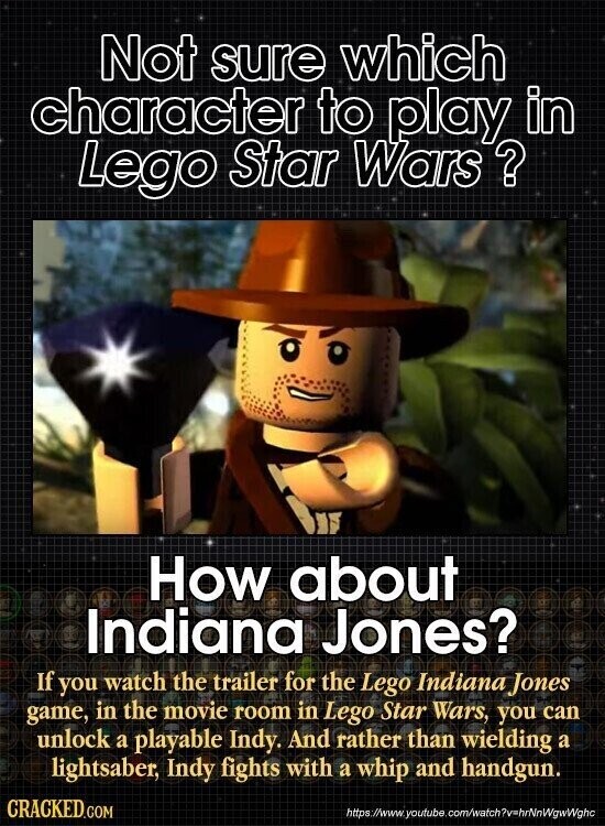 Not sure which character to play in Lego Star Wars ? How about Indiana Jones? If you watch the trailer for the Lego Indiana Jones game, in the movie room in Lego Star Wars, you can unlock a playable Indy. And rather than wielding a lightsaber, Indy fights with a whip and handgun. CRACKED.COM https://www. youtube