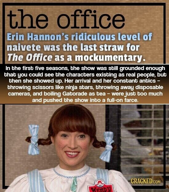 the office Erin Hannon's ridiculous level of naivete was the last straw for The Office as a mockumentary. In the first five seasons, the show was still grounded enough that you could see the characters existing as real people, but then she showed up. Her arrival and her constant antics - throwing scissors like ninja stars, throwing away disposable cameras, and boiling Gatorade as tea- were just too much and pushed the show into a full-on farce. CRACKED.COM WEnDY