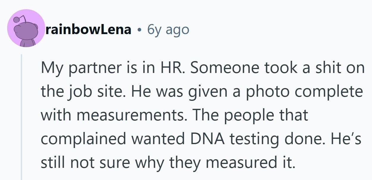 rainbowLena 6y ago My partner is in HR. Someone took a shit on the job site. Не was given a photo complete with measurements. The people that complained wanted DNA testing done. He's still not sure why they measured it. 