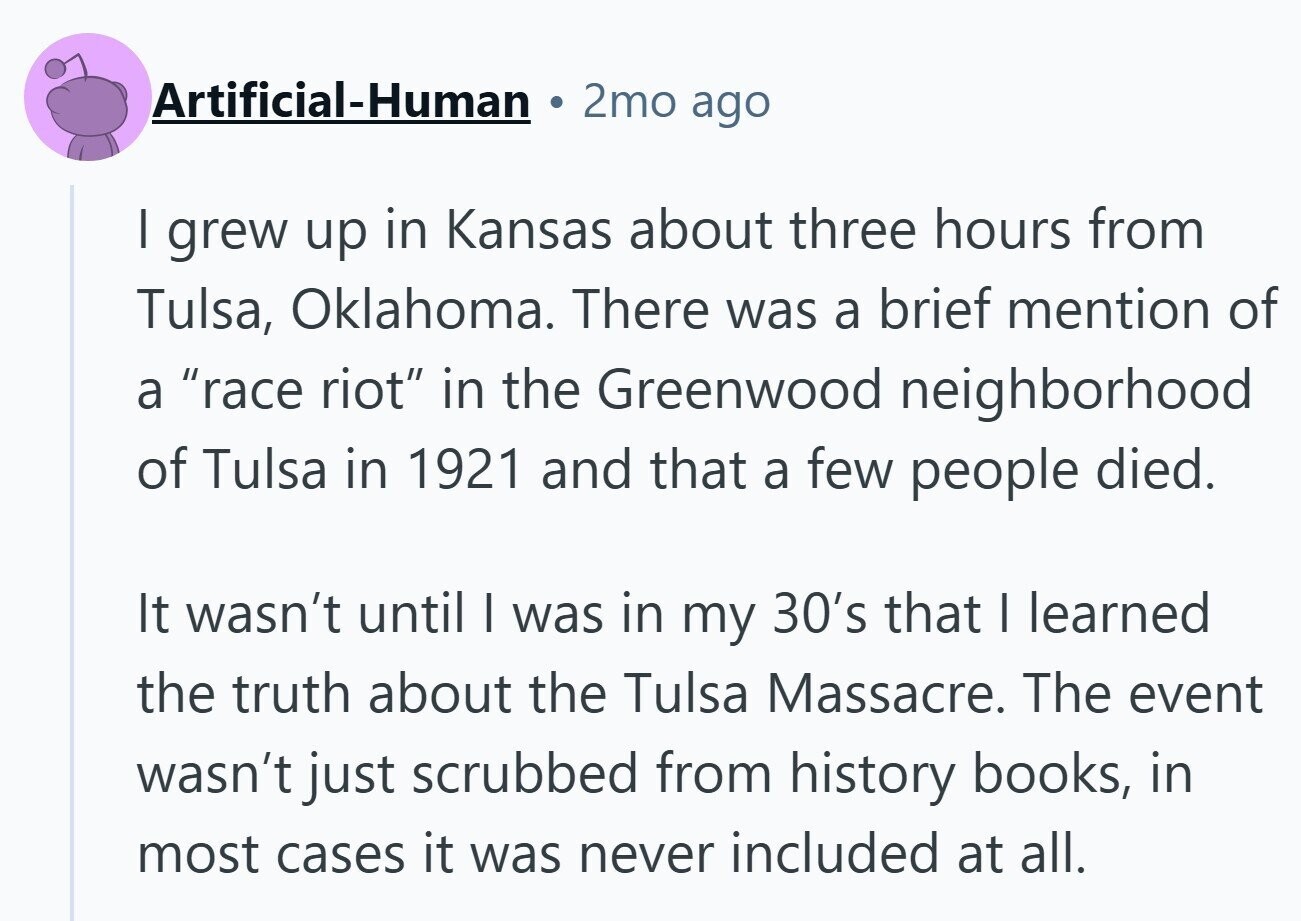 Artificial-Human 2mo ago I grew up in Kansas about three hours from Tulsa, Oklahoma. There was a brief mention of a race riot in the Greenwood neighborhood of Tulsa in 1921 and that a few people died. It wasn't until I was in my 30's that I learned the truth about the Tulsa Massacre. The event wasn't just scrubbed from history books, in most cases it was never included at all.