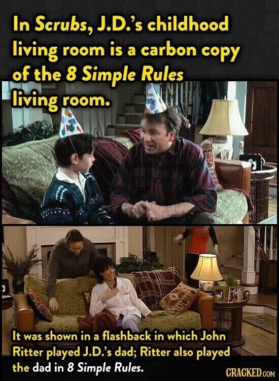 In Scrubs, J.D.'s childhood living room is a carbon copy of the 8 Simple Rules living room. It was shown in a flashback in which John Ritter played J.D.'s dad; Ritter also played the dad in 8 Simple Rules. CRACKED.COM
