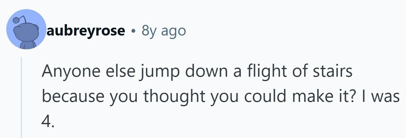 aubreyrose . 8y ago Anyone else jump down a flight of stairs because you thought you could make it? I was 4. 