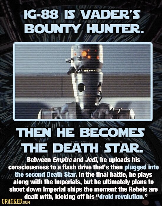 IG-88 IS VADER'S BOUNTY HUNTER. THEN НЕ BECOMES THE DEATH STAR. Between Empire and Jedi, he uploads his consciousness to a flash drive that's then plugged into the second Death Star. In the final battle, he plays along with the Imperials, but he ultimately plans to shoot down Imperial ships the moment the Rebels are dealt with, kicking off his droid revolution. CRACKED.COM