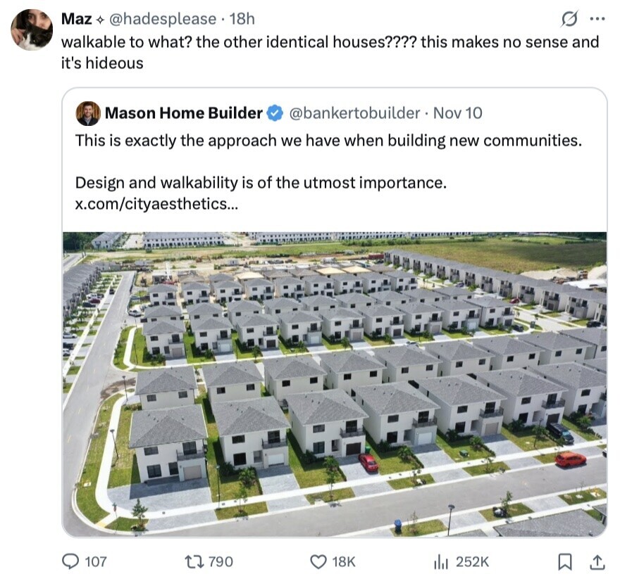 G ... Maz @hadesplease 18h walkable to what? the other identical houses???? this makes no sense and it's hideous Mason Home Builder @bankertobuilder - Nov 10 This is exactly the approach we have when building new communities. Design and walkability is of the utmost importance. x.com/cityaesthetics... 107 790 18K 252K 