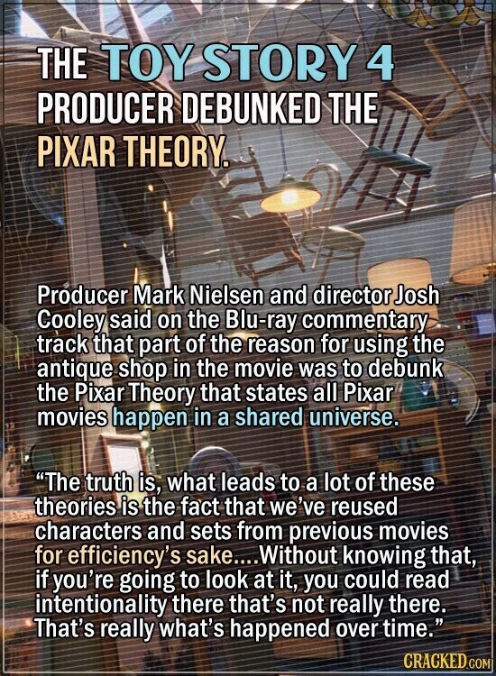 THE TOY STORY 4 PRODUCER DEBUNKED THE PIXAR THEORY. Producer Mark Nielsen and director Josh Cooley said on the Blu-ray commentary track that part of the reason for using the antique shop in the movie was to debunk the Pixar Theory that states all Pixar movies happen in a shared universe. The truth is, what leads to a lot of these theories is the fact that we've reused characters and sets from previous movies for efficiency's sake.... Without knowing that, if you're going to look at it, you could read intentionality there that's not really there. That's really what's happened