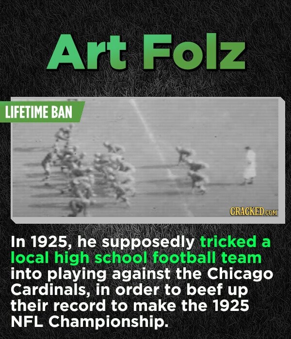 Art Folz LIFETIME BAN CRACKED.co In 1925, he supposedly tricked a local high school football team into playing against the Chicago Cardinals, in order to beef up their record to make the 1925 NFL Championship.
