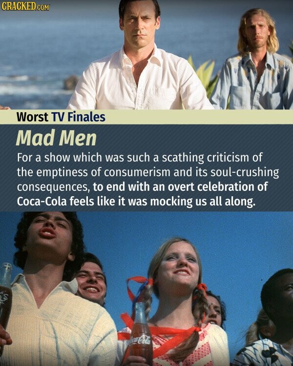 CRACKED.COM Worst TV Finales Mad Men For a show which was such a scathing criticism of the emptiness of consumerism and its soul-crushing consequences, to end with an overt celebration of Соса-Соӏа feels like it was mocking us all along. Coca-Cola