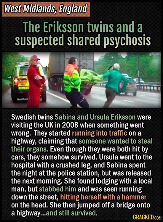 West Midlands, England The Eriksson twins and a suspected shared psychosis Swedish twins Sabina and Ursula Eriksson were visiting the UK in 2008 when something went wrong. They started running into traffic on a highway, claiming that someone wanted to steal their organs. Even though they were both hit by cars, they somehow survived. Ursula went to the hospital with a crushed leg, and Sabina spent the night at the police station, but was released the next morning. She found lodging with a local man, but stabbed him and was seen running down the street, hitting herself with a hammer