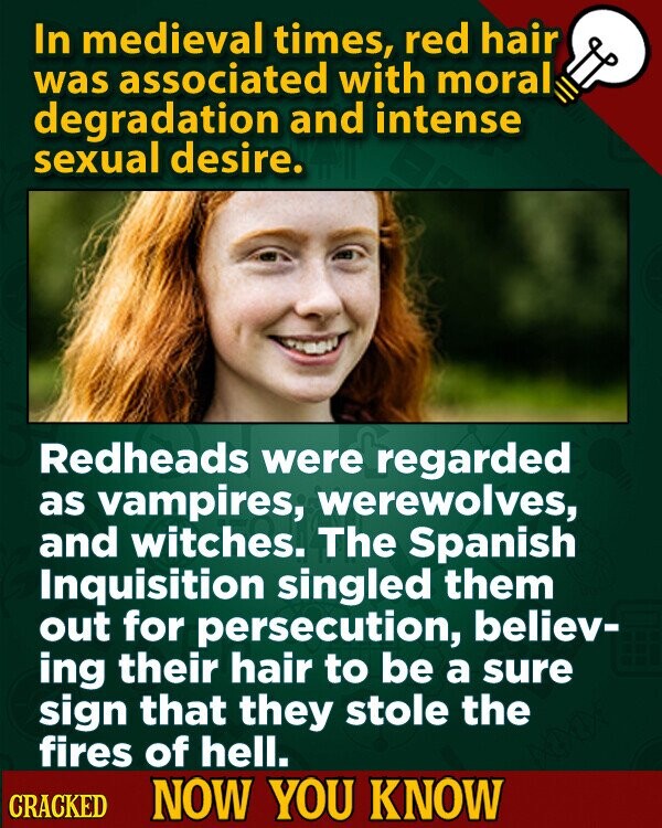 In medieval times, red hair was associated with moral degradation and intense sexual desire. Redheads were regarded as vampires, werewolves, and witches. The Spanish Inquisition singled them out for persecution, believ- ing their hair to be a sure sign that they stole the fires of hell. CRACKED NOW YOU KNOW