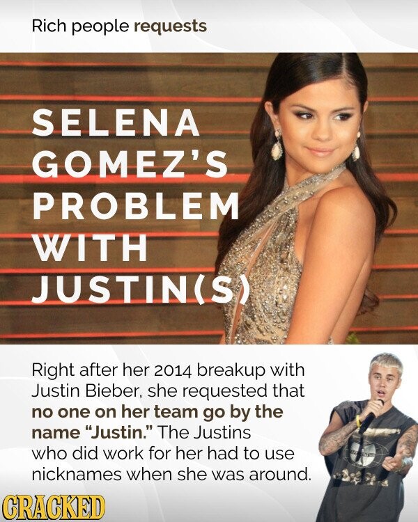 Rich people requests SELENA GOMEZ'S PROBLEM WITH JUSTIN(S) Right after her 2014 breakup with Justin Bieber, she requested that no one on her team go by the name Justin. The Justins who did work for her had to use nicknames when she was around. CRACKED
