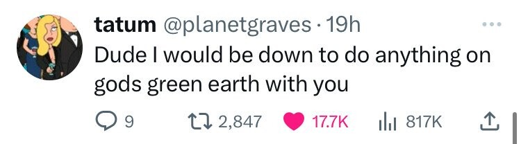 tatum @planetgraves 19h ... Dude I would be down to do anything on gods green earth with you 9 2,847 17.7K 817K