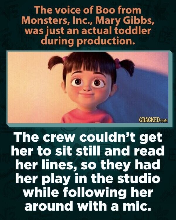 The voice of Boo from Monsters, Inc., Mary Gibbs, was just an actual toddler during production. CRACKED.COM The crew couldn't get her to sit still and read her lines, so they had her play in the studio while following her around with a mic.