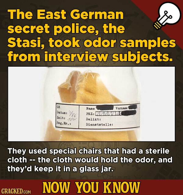 The East German secret police, the Stasi, took odor samples from interview subjects. GK Vornane Name Datum: 1/86 PKZ: Zeit: 100 Delikt: Reg.Nr.: Dienstateller They used special chairs that had a sterile cloth - the cloth would hold the odor, and they'd keep it in a glass jar. NOW YOU KNOW CRACKED.COM