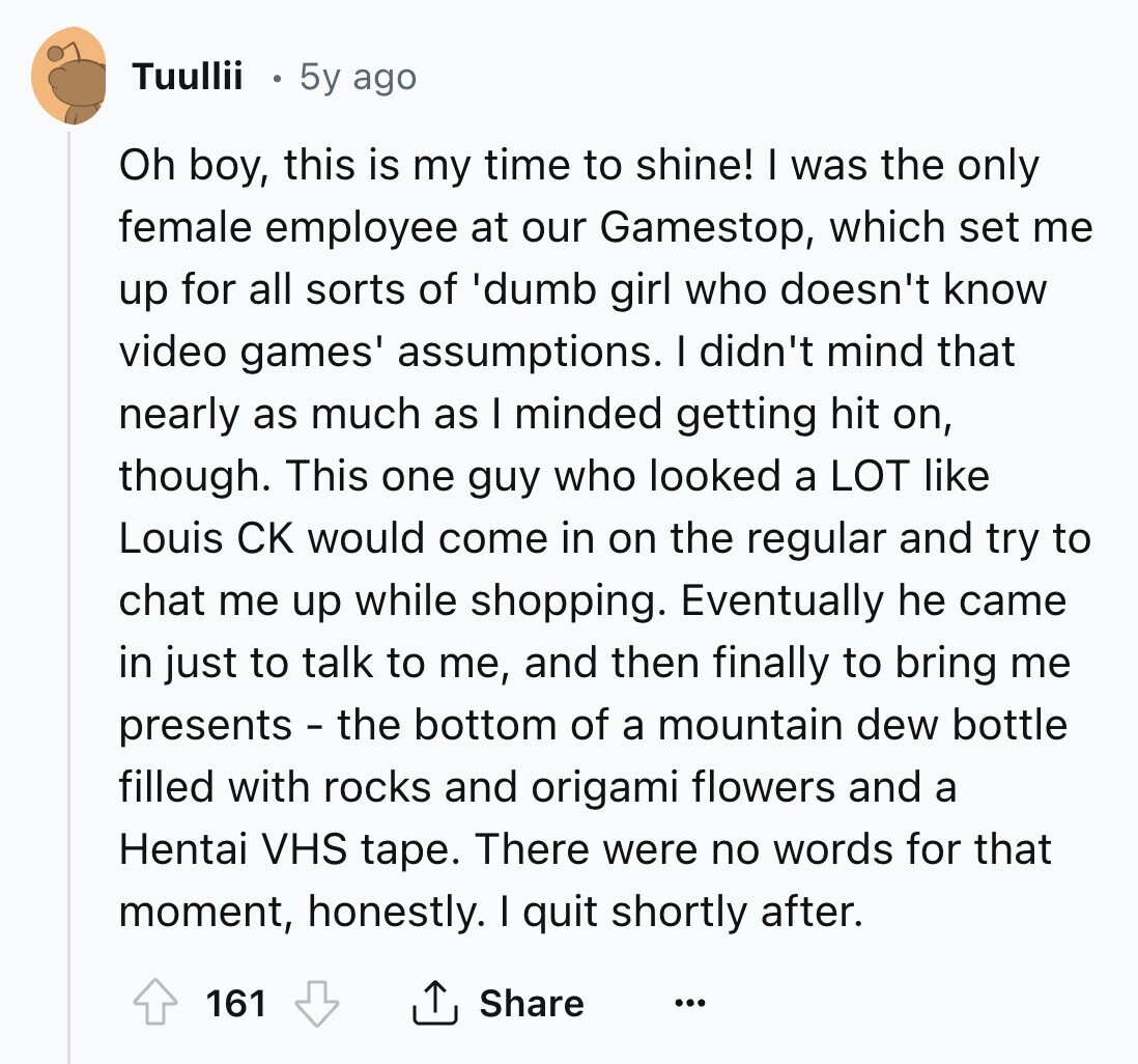 Tuullii 5y ago Oh boy, this is my time to shine! I was the only female employee at our Gamestop, which set me up for all sorts of 'dumb girl who doesn't know video games' assumptions. I didn't mind that nearly as much as I minded getting hit on, though. This one guy who looked a LOT like Louis CK would come in on the regular and try to chat me up while shopping. Eventually he came in just to talk to me, and then finally to bring me presents - the bottom of a mountain dew bottle filled with rocks and 