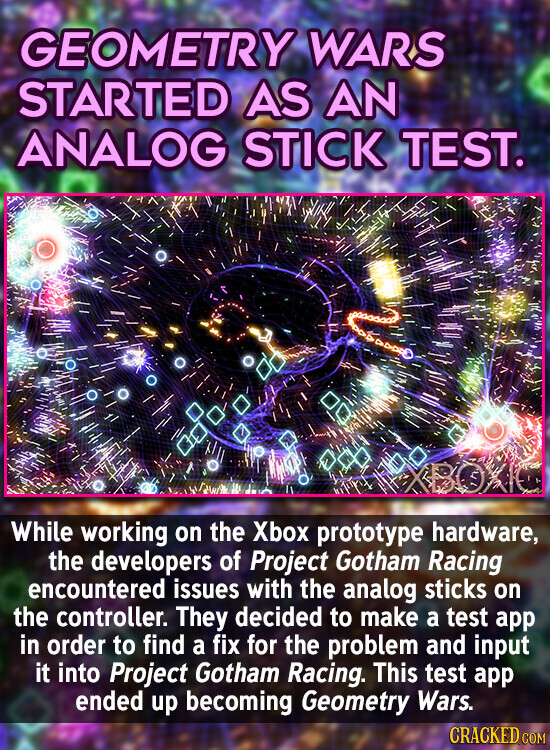 GEOMETRY WARS STARTED AS AN ANALOG STICK TEST. While working on the Xbox prototype hardware, the developers of Project Gotham Racing encountered issues with the analog sticks on the controller. They decided to make a test app in order to find a fix for the problem and input it into Project Gotham Racing. This test app ended up becoming Geometry Wars. CRACKED.COM