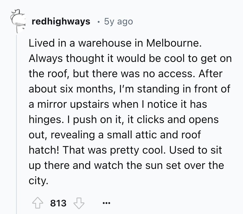 redhighways 5y ago Lived in a warehouse in Melbourne. Always thought it would be cool to get on the roof, but there was no access. After about six months, I'm standing in front of a mirror upstairs when I notice it has hinges. I push on it, it clicks and opens out, revealing a small attic and roof hatch! That was pretty cool. Used to sit up there and watch the sun set over the city. 813 ...