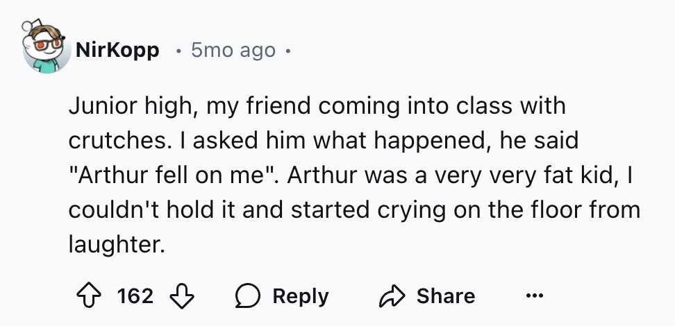 NirKopp 5mo ago Junior high, my friend coming into class with crutches. I asked him what happened, he said Arthur fell on me. Arthur was a very very fat kid, I couldn't hold it and started crying on the floor from laughter. 162 Reply Share ...