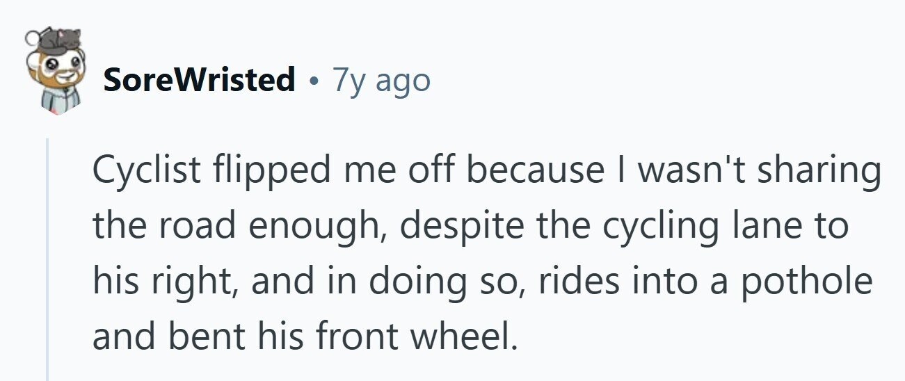 SoreWristed . 7y ago Cyclist flipped me off because I wasn't sharing the road enough, despite the cycling lane to his right, and in doing so, rides into a pothole and bent his front wheel.