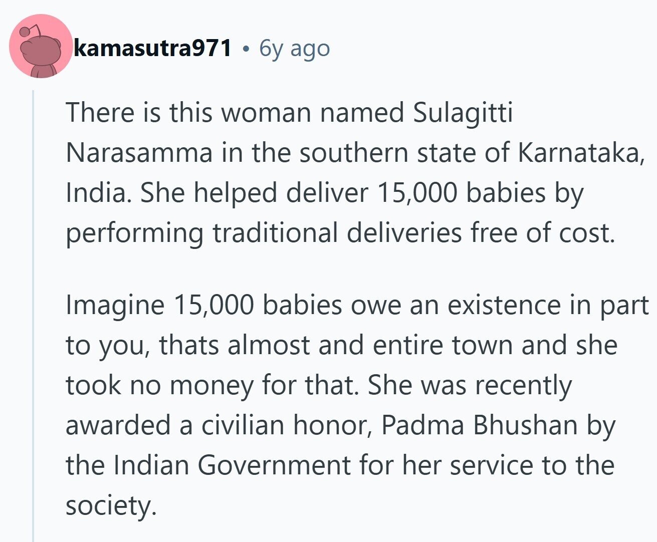 kamasutra971 a 6y ago There is this woman named Sulagitti Narasamma in the southern state of Karnataka, India. She helped deliver 15,000 babies by performing traditional deliveries free of cost. Imagine 15,000 babies owe an existence in part to you, thats almost and entire town and she took no money for that. She was recently awarded a civilian honor, Padma Bhushan by the Indian Government for her service to the society.