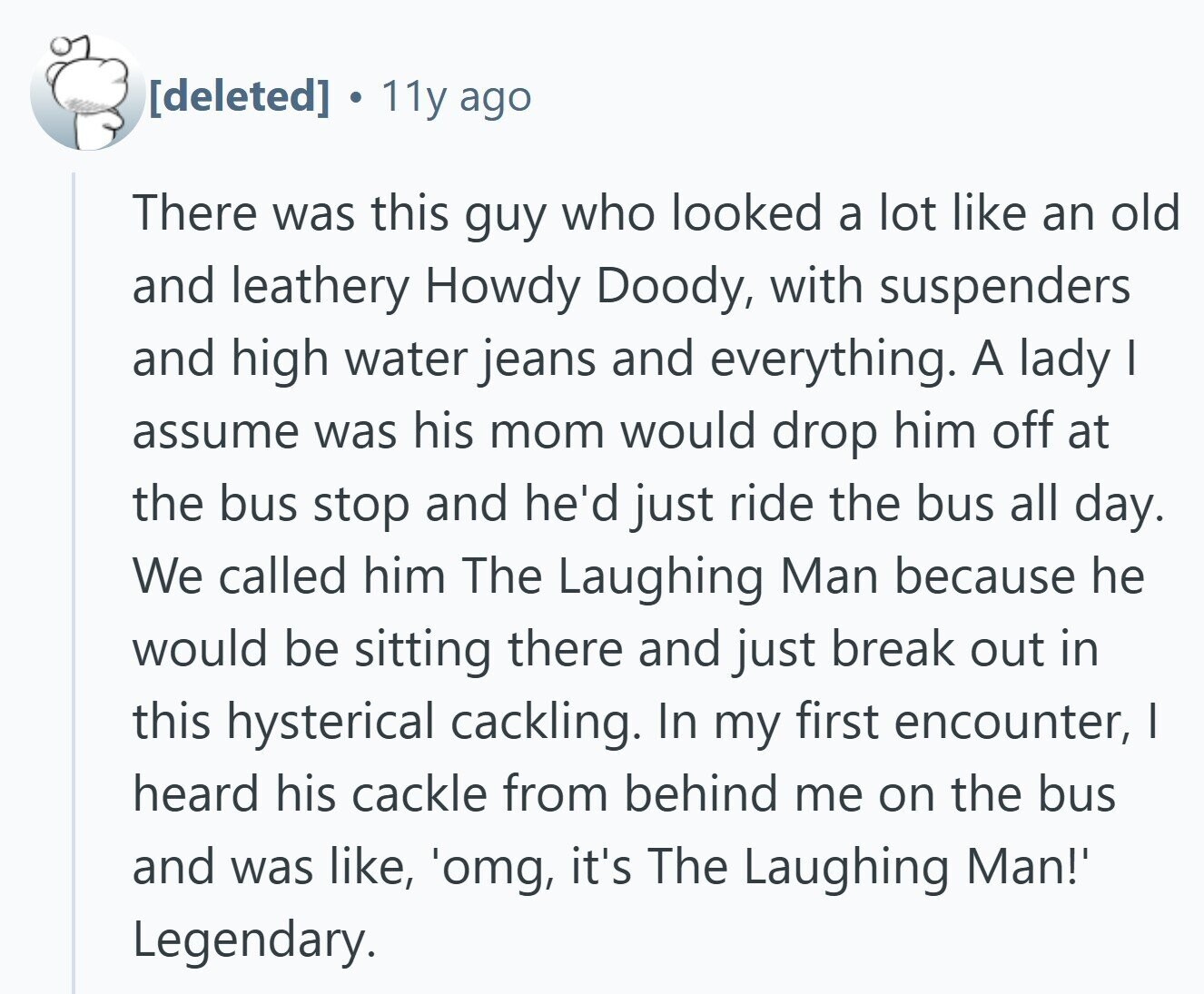 . 11y ago There was this guy who looked a lot like an old and leathery Howdy Doody, with suspenders and high water jeans and everything. A lady I assume was his mom would drop him off at the bus stop and he'd just ride the bus all day. We called him The Laughing Man because he would be sitting there and just break out in this hysterical cackling. In my first encounter, I heard his cackle from behind me on the bus and was like, 'omg, it's The Laughing Man!' Legendary.