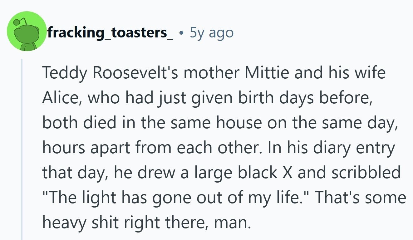 fracking_toasters_ 5y ago Teddy Roosevelt's mother Mittie and his wife Alice, who had just given birth days before, both died in the same house on the same day, hours apart from each other. In his diary entry that day, he drew a large black X and scribbled The light has gone out of my life. That's some heavy shit right there, man.