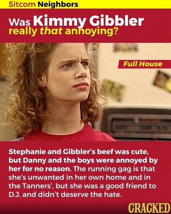 Sitcom Neighbors Was Kimmy Gibbler really that annoying? Full House Stephanie and Gibbler's beef was cute, but Danny and the boys were annoyed by her for no reason. The running gag is that she's unwanted in her own home and in the Tanners', but she was a good friend to D.J. and didn't deserve the hate. CRACKED