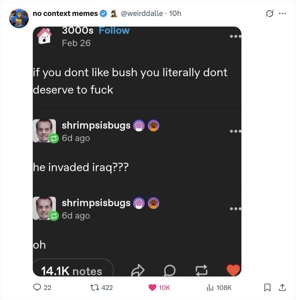 no context memes s @weirddalle 10h ... 3000s Follow Feb 26 if you dont like bush you literally dont deserve to fuck shrimpsisbugs 6d ago he invaded iraq??? shrimpsisbugs 6d ago oh 14.1K notes 22 422 10K 108K 