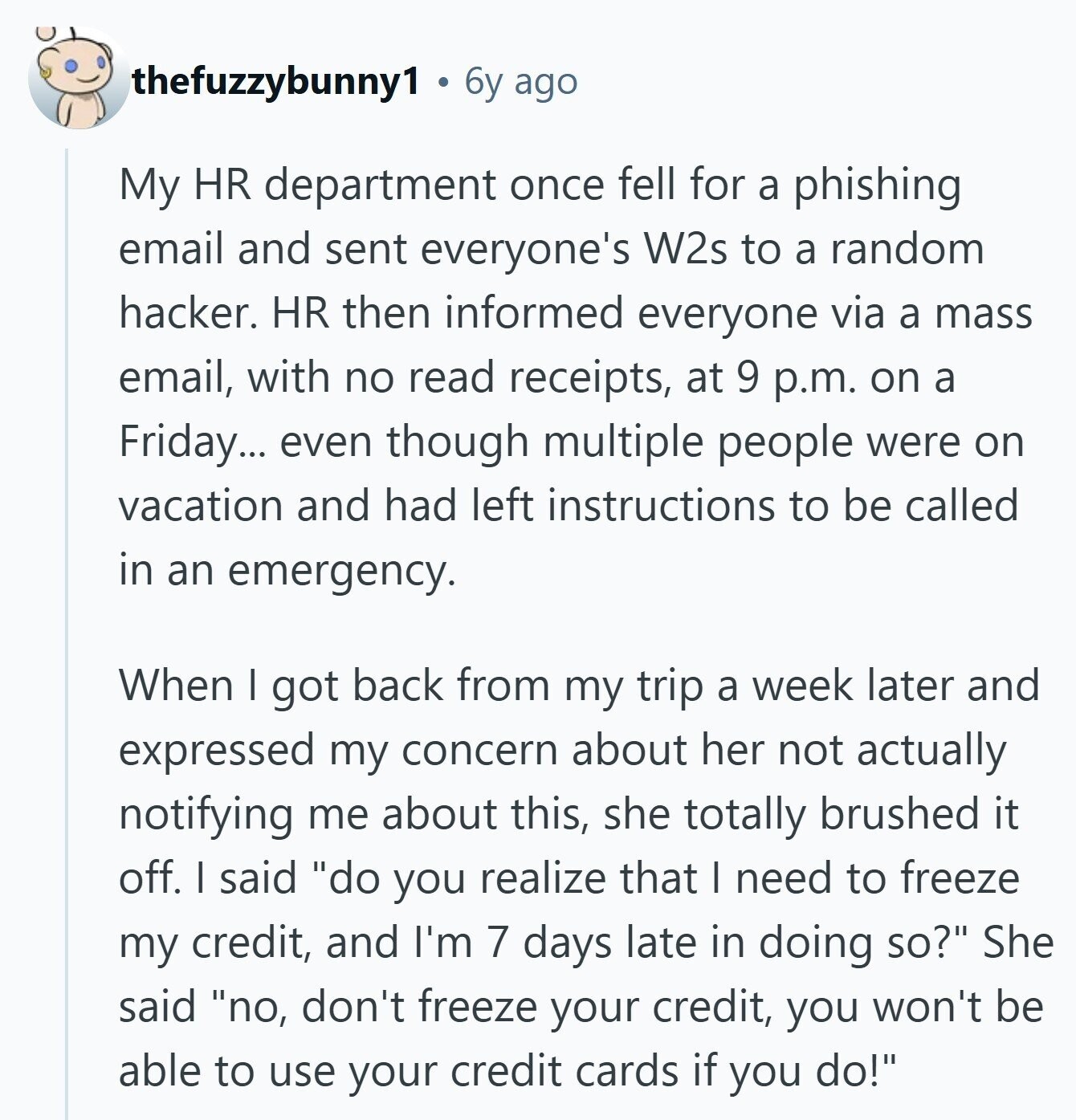 thefuzzybunny1 6y ago My HR department once fell for a phishing email and sent everyone's W2s to a random hacker. HR then informed everyone via a mass email, with no read receipts, at 9 p.m. on a Friday... even though multiple people were on vacation and had left instructions to be called in an emergency. When I got back from my trip a week later and expressed my concern about her not actually notifying me about this, she totally brushed it off. I said do you realize that I need to freeze my credit, and I'm 7 days late in 