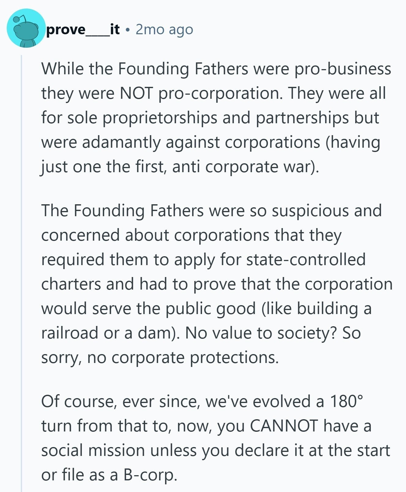 prove it 2mo ago While the Founding Fathers were pro-business they were NOT pro-corporation. They were all for sole proprietorships and partnerships but were adamantly against corporations (having just one the first, anti corporate war). The Founding Fathers were so suspicious and concerned about corporations that they required them to apply for state-controlled charters and had to prove that the corporation would serve the public good (like building a railroad or a dam). No value to society? So sorry, no corporate protections. Of course, ever since, we've evolved a 180° turn from that to, now, you CANNOT have a social